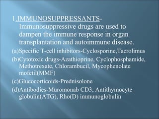 1.IMMUNOSUPPRESSANTS-
Immunosuppressive drugs are used to
dampen the immune response in organ
transplantation and autoimmune disease.
(a)Specific T-cell inhibitors-Cyclosporine,Tacrolimus
(b)Cytotoxic drugs-Azathioprine, Cyclophosphamide,
Methotrexate, Chlorambucil, Mycophenolate
mofetil(MMF)
(c)Glucocorticoids-Prednisolone
(d)Antibodies-Muromonab CD3, Antithymocyte
globulin(ATG), Rho(D) immunoglobulin
 