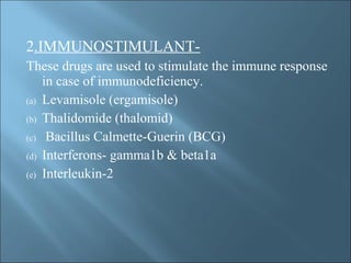 2.IMMUNOSTIMULANT-
These drugs are used to stimulate the immune response
in case of immunodeficiency.
(a) Levamisole (ergamisole)
(b) Thalidomide (thalomid)
(c) Bacillus Calmette-Guerin (BCG)
(d) Interferons- gamma1b & beta1a
(e) Interleukin-2
 