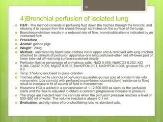 4)Bronchial perfusion of isolated lung
 P&R:- The method consists in perfusing fluid down the trachea through the bronchi, and
allowing it to escape from the alveoli through scratches on the surface of the lungs.
 Bronchoconstriction results in a reduced rate of flow, bronchodilatation is indicated by an
increased flow.
 Procedure
 Animal: guinea pigs
 Weight : 200g
 Method:- sacrificed by head blow-trachea cut at upper end & removed with lung-trachea
attached to cannula of perfusion apparatus-one lung perfused-other tied off-lower part of
lower lobe cut off-rest lung surface-scratched deeply
 Perfusion fluid in percentage of anhydrous salts: NaCl 0.659, NaHCO3 0.252, KCl
0.046, CaCl2 0.005, MgCl2 0.0135, NaH2PO4 0.01, Na2HPO4 0.008, glucose 5%, pH
8.0
 Temp 37o-lung enclosed in glass cylinder-
 Trachea attached to cannula of perfusion apparatus-pumps sols at constant rate into
manometric tube connctd with perfused organ-bronchoconstriction( resistence to flow)
result in increase in ht of coumn of fluid in manomenter.
 Histamine HCl is added in a concentration of 1 : 2 500 000 as soon as the perfusion
starts and the flow is adjusted to obtain a constant progressive increase in pressure.
 The drugs are injected near the cannula when the perfusion pressure reaches a level of
500–650 ml of water. The volume injected is always 0.1 ml.
 Evaluation: activity ratios of bronchodilating ratio vs standard calc.
10
 