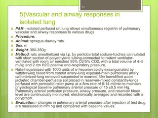 5)Vascular and airway responses in
isolated lung
 P&R:- isolated perfused rat lung allows simultaneous registrtn of pulmonary
vascular and airway responses to various drugs
 Procedure:
 Animal: sprague-dawley rats
 Sex: m
 Weight: 300-350g
 Method: rats anesthetized via i.p. by pentobarbital sodium-trachea cannulated
with short section of polyethylene tubing-connected to rodent ventilator-
ventilated with room air enriched 95% O2/5% CO2, with a tidal volume of 4–5
ml/kg and 2 cm H2O positive end-respiratory pressure.
 Rats-heparinized with 1000 units of iv heparin-rapidly exsanguinated by
withdrawing blood from carotid artery-lung exposed-main pulmonary artery
catheterized-lung removed-suspended in warmed 39o humidified water
jacketed chamber-perfusate sol placed in reservoir-mixed constantly-lungs
perfused with peristaltic roller pump at a flow rate of 8-14 ml/min to maintain
physiological baseline pulmonary arterial pressure of 15 ±0.5 mm Hg.
Pulmonary arterial perfusion pressure, airway pressure, and reservoir blood
level are continuously monitored, electronically averaged and recorded with a
polygraph.
 Evaluation:- changes in pulmonary arterial pressure after injection of test drug
are measured in mm hg and compared with baseline values.
11
 