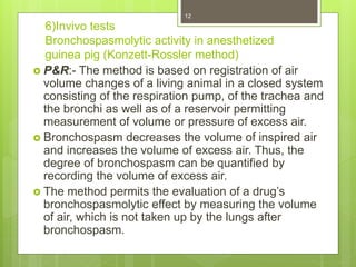 6)Invivo tests
Bronchospasmolytic activity in anesthetized
guinea pig (Konzett-Rossler method)
 P&R:- The method is based on registration of air
volume changes of a living animal in a closed system
consisting of the respiration pump, of the trachea and
the bronchi as well as of a reservoir permitting
measurement of volume or pressure of excess air.
 Bronchospasm decreases the volume of inspired air
and increases the volume of excess air. Thus, the
degree of bronchospasm can be quantified by
recording the volume of excess air.
 The method permits the evaluation of a drug’s
bronchospasmolytic effect by measuring the volume
of air, which is not taken up by the lungs after
bronchospasm.
12
 