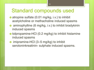 Standard compounds used
 atropine sulfate (0.01 mg/kg, i.v.) to inhibit
acetylcholine or methacholine induced spasms
 aminophylline (6 mg/kg, i.v.) to inhibit bradykinin
induced spasms
 tolpropamine-HCl (0.2 mg/kg) to inhibit histamine
induced spasms
 imipramine-HCl (3–5 mg/kg) to inhibit
serotoninkreatinin- sulphate induced spasms.
15
 