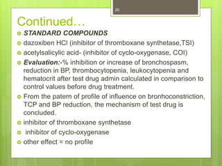 Continued…
 STANDARD COMPOUNDS
 dazoxiben HCl (inhibitor of thromboxane synthetase,TSI)
 acetylsalicylic acid- (inhibitor of cyclo-oxygenase, COI)
 Evaluation:-% inhibition or increase of bronchospasm,
reduction in BP, thrombocytopenia, leukocytopenia and
hematocrit after test drug admin calculated in comparison to
control values before drug treatment.
 From the patern of profile of influence on bronhoconstriction,
TCP and BP reduction, the mechanism of test drug is
concluded.
 inhibitor of thromboxane synthetase
 inhibitor of cyclo-oxygenase
 other effect = no profile
20
 