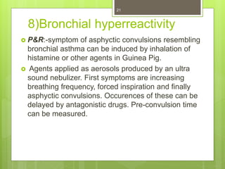 8)Bronchial hyperreactivity
 P&R:-symptom of asphyctic convulsions resembling
bronchial asthma can be induced by inhalation of
histamine or other agents in Guinea Pig.
 Agents applied as aerosols produced by an ultra
sound nebulizer. First symptoms are increasing
breathing frequency, forced inspiration and finally
asphyctic convulsions. Occurences of these can be
delayed by antagonistic drugs. Pre-convulsion time
can be measured.
21
 