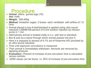 Procedure Animal: albino guinea pigs (10)
sex: male
 Weight : 300-400g
 Method: inhalation cages: 3 boxes- each ventilated with airflow of 1.5
l/min
 Animal placed in box A-test/standard is applied using ultra sound
nebulizer LKBNB108-aerosol of 0.2ml solution injection by infusion
pump in 1 min
 Alternatively animal is treated orally or s.c. with test or standard.
 Box B acts as a sluice through which animal passes into box C
 Here it is exposed to aerosol of 0.1% sol of histamine HCl provided by
an ultra sound nebulizer.
 Time until asphyctic convulsions is measured.
 Then animal is immediately withdrawn. Aerosols are removed by
applying pressure
 Evaluation:- Percent of increase of pre-convulsion time is calculated
versus controls.
 ED50 values can be found, i.e. 50% of increase of pre-convulsion time
22
 