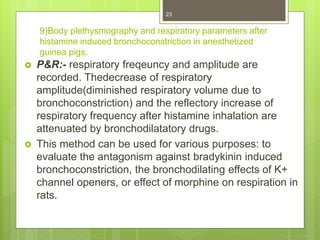 9)Body plethysmography and respiratory parameters after
histamine induced bronchoconstriction in anesthetized
guinea pigs.
 P&R:- respiratory freqeuncy and amplitude are
recorded. Thedecrease of respiratory
amplitude(diminished respiratory volume due to
bronchoconstriction) and the reflectory increase of
respiratory frequency after histamine inhalation are
attenuated by bronchodilatatory drugs.
 This method can be used for various purposes: to
evaluate the antagonism against bradykinin induced
bronchoconstriction, the bronchodilating effects of K+
channel openers, or effect of morphine on respiration in
rats.
23
 