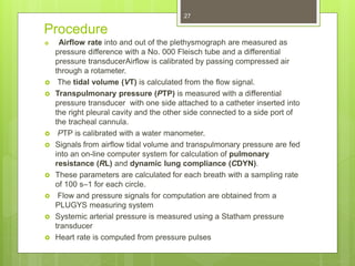 Procedure
 Airflow rate into and out of the plethysmograph are measured as
pressure difference with a No. 000 Fleisch tube and a differential
pressure transducerAirflow is calibrated by passing compressed air
through a rotameter.
 The tidal volume (VT) is calculated from the flow signal.
 Transpulmonary pressure (PTP) is measured with a differential
pressure transducer with one side attached to a catheter inserted into
the right pleural cavity and the other side connected to a side port of
the tracheal cannula.
 PTP is calibrated with a water manometer.
 Signals from airflow tidal volume and transpulmonary pressure are fed
into an on-line computer system for calculation of pulmonary
resistance (RL) and dynamic lung compliance (CDYN).
 These parameters are calculated for each breath with a sampling rate
of 100 s–1 for each circle.
 Flow and pressure signals for computation are obtained from a
PLUGYS measuring system
 Systemic arterial pressure is measured using a Statham pressure
transducer
 Heart rate is computed from pressure pulses
27
 