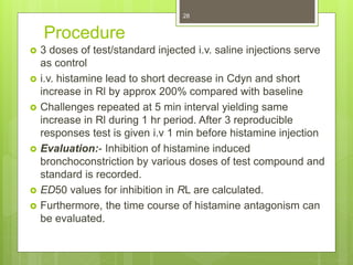 Procedure
 3 doses of test/standard injected i.v. saline injections serve
as control
 i.v. histamine lead to short decrease in Cdyn and short
increase in Rl by approx 200% compared with baseline
 Challenges repeated at 5 min interval yielding same
increase in Rl during 1 hr period. After 3 reproducible
responses test is given i.v 1 min before histamine injection
 Evaluation:- Inhibition of histamine induced
bronchoconstriction by various doses of test compound and
standard is recorded.
 ED50 values for inhibition in RL are calculated.
 Furthermore, the time course of histamine antagonism can
be evaluated.
28
 