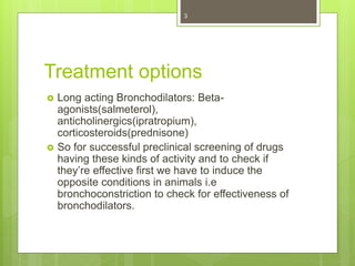 Treatment options
 Long acting Bronchodilators: Beta-
agonists(salmeterol),
anticholinergics(ipratropium),
corticosteroids(prednisone)
 So for successful preclinical screening of drugs
having these kinds of activity and to check if
they’re effective first we have to induce the
opposite conditions in animals i.e
bronchoconstriction to check for effectiveness of
bronchodilators.
3
 
