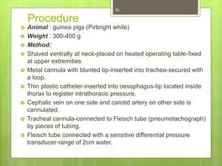Procedure
 Animal : guinea pigs (Pirbright white)
 Weight : 300-400 g
 Method:
 Shaved ventrally at neck-placed on heated operating table-fixed
at upper extremities
 Metal cannula with blunted tip-inserted into trachea-secured with
a loop.
 Thin plastic catheter-inserted into oesophagus-tip located inside
thorax to register intrathoracic pressure.
 Cephalic vein on one side and carotid artery on other side is
cannulated.
 Tracheal cannula-connected to Fleisch tube (pneumotachograph)
by pieces of tubing.
 Fleisch tube connected with a sensitive differential pressure
transducer-range of 2cm water.
30
 
