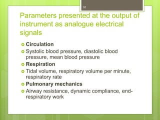 Parameters presented at the output of
instrument as analogue electrical
signals
 Circulation
 Systolic blood pressure, diastolic blood
pressure, mean blood pressure
 Respiration
 Tidal volume, respiratory volume per minute,
respiratory rate
 Pulmonary mechanics
 Airway resistance, dynamic compliance, end-
respiratory work
32
 