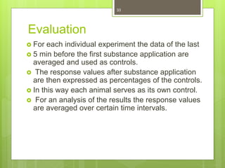 Evaluation
 For each individual experiment the data of the last
 5 min before the first substance application are
averaged and used as controls.
 The response values after substance application
are then expressed as percentages of the controls.
 In this way each animal serves as its own control.
 For an analysis of the results the response values
are averaged over certain time intervals.
33
 