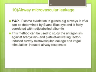 10)Airway microvascular leakage
 P&R:- Plasma exudation in guinea-pig airways in vivo
can be determined by Evans Blue dye and is fairly
correlated with radiolabelled albumin
 This method can be used to study the antagonism
against bradykinin- and platelet-activating factor-
induced airway microvascular leakage and vagal
stimulation- induced airway responses
34
 