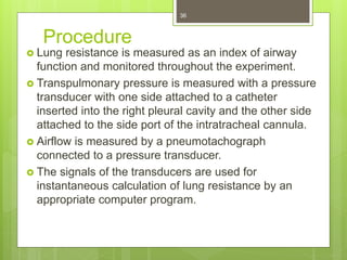 Procedure
 Lung resistance is measured as an index of airway
function and monitored throughout the experiment.
 Transpulmonary pressure is measured with a pressure
transducer with one side attached to a catheter
inserted into the right pleural cavity and the other side
attached to the side port of the intratracheal cannula.
 Airflow is measured by a pneumotachograph
connected to a pressure transducer.
 The signals of the transducers are used for
instantaneous calculation of lung resistance by an
appropriate computer program.
36
 