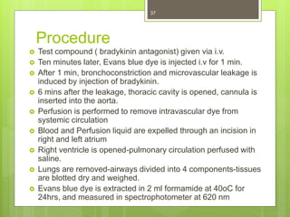 Procedure
 Test compound ( bradykinin antagonist) given via i.v.
 Ten minutes later, Evans blue dye is injected i.v for 1 min.
 After 1 min, bronchoconstriction and microvascular leakage is
induced by injection of bradykinin.
 6 mins after the leakage, thoracic cavity is opened, cannula is
inserted into the aorta.
 Perfusion is performed to remove intravascular dye from
systemic circulation
 Blood and Perfusion liquid are expelled through an incision in
right and left atrium
 Right ventricle is opened-pulmonary circulation perfused with
saline.
 Lungs are removed-airways divided into 4 components-tissues
are blotted dry and weighed.
 Evans blue dye is extracted in 2 ml formamide at 40oC for
24hrs, and measured in spectrophotometer at 620 nm
37
 
