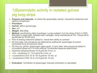 1)Spasmolytic activity in isolated guinea
pig lung strips
 Purpose and rationale:- to check the spasmolytic activity induced by histamine and
calcium ionophores.
 Procedure:
 Animal: albino guinea pigs
 Sex: m/f
 Weight: 300-450g
 Method: sacrificed by ether overdoses. Lungs isolated. Cut into strips of 5cm in PSS.
Mounted in organ bath. Bubbled with carbogen, temp maintained at 37o. Tissue left to
equilibrate for 30-60 mins.
 Prior to testing carbachol added to check their ability to contract.
 20 mins later, two prevalues are obtained by adding the spasmogen & record
contractile force at maximum level.
 20 mins eq. period- spasmogen again given. 5 mins later- test compound added in
cumulative doses at 5-10 mins interval. Contractile response determined.
 histamine dihydrochloride 10–6 g/ml for 5 min, or
 • Ca – ionophore 5 × 10–6 g/ml for 5 min, or
 • Leukotriene LTC4 10–9–10–8 g/ml for 10 min, or
 • Leukotriene LTD4 10–9–10–8 g/ml for 10 min
 Evaluation: %inhibition of spasmogen induced contraction is calculated.
7
 