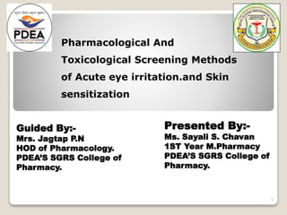 Pharmacological And
Toxicological Screening Methods
of Acute eye irritation.and Skin
sensitization
Presented By:-
Ms. Sayali S. Chavan
1ST Year M.Pharmacy
PDEA’S SGRS College of
Pharmacy.
Guided By:-
Mrs. Jagtap P.N
HOD of Pharmacology.
PDEA’S SGRS College of
Pharmacy.
1
 