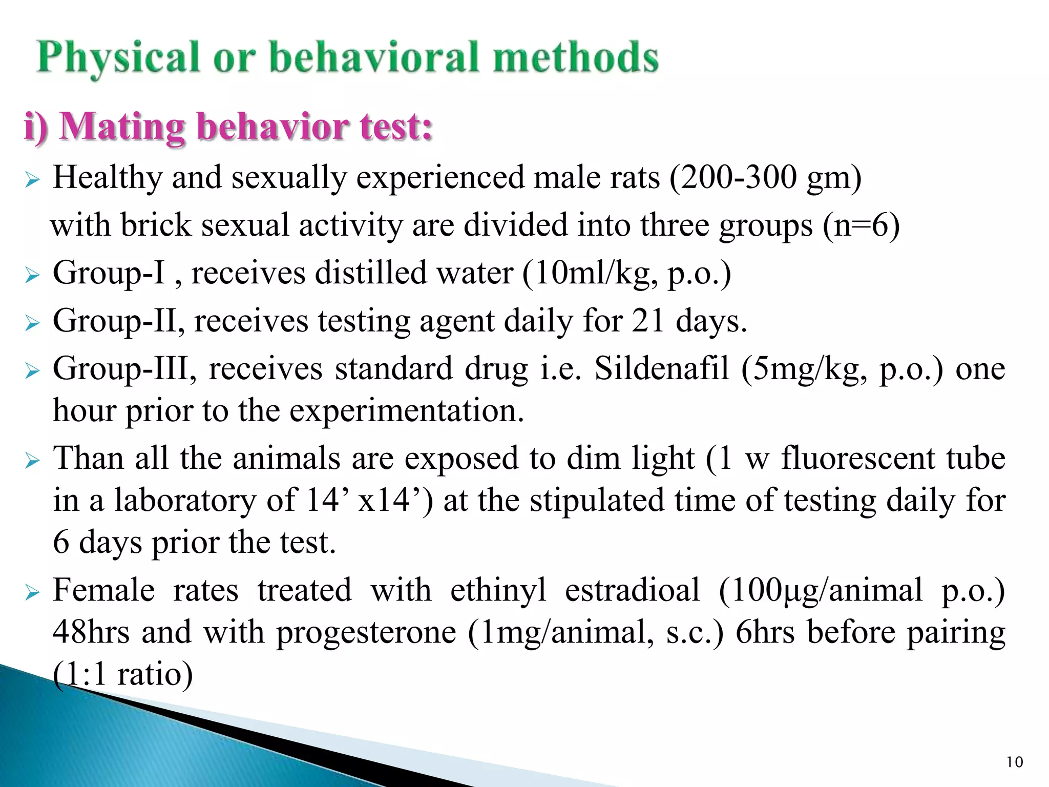 i) Mating behavior test:
 Healthy and sexually experienced male rats (200-300 gm)
with brick sexual activity are divided into three groups (n=6)
 Group-I , receives distilled water (10ml/kg, p.o.)
 Group-II, receives testing agent daily for 21 days.
 Group-III, receives standard drug i.e. Sildenafil (5mg/kg, p.o.) one
hour prior to the experimentation.
 Than all the animals are exposed to dim light (1 w fluorescent tube
in a laboratory of 14’ x14’) at the stipulated time of testing daily for
6 days prior the test.
 Female rates treated with ethinyl estradioal (100μg/animal p.o.)
48hrs and with progesterone (1mg/animal, s.c.) 6hrs before pairing
(1:1 ratio)
10
 