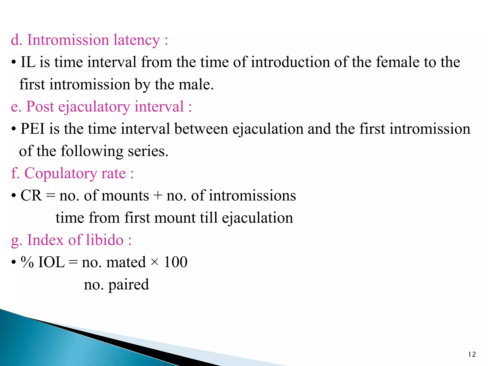 d. Intromission latency :
• IL is time interval from the time of introduction of the female to the
first intromission by the male.
e. Post ejaculatory interval :
• PEI is the time interval between ejaculation and the first intromission
of the following series.
f. Copulatory rate :
• CR = no. of mounts + no. of intromissions
time from first mount till ejaculation
g. Index of libido :
• % IOL = no. mated × 100
no. paired
12
 