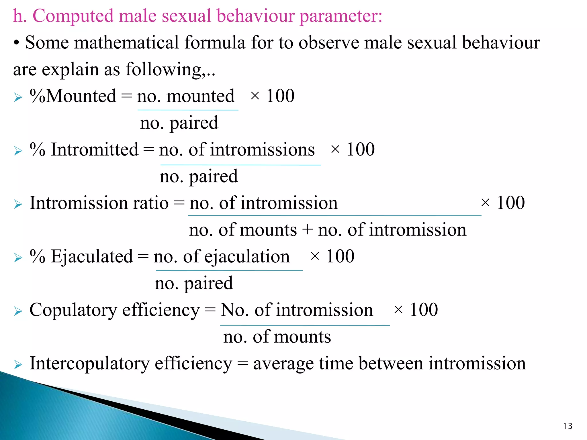 h. Computed male sexual behaviour parameter:
• Some mathematical formula for to observe male sexual behaviour
are explain as following,..
 %Mounted = no. mounted × 100
no. paired
 % Intromitted = no. of intromissions × 100
no. paired
 Intromission ratio = no. of intromission × 100
no. of mounts + no. of intromission
 % Ejaculated = no. of ejaculation × 100
no. paired
 Copulatory efficiency = No. of intromission × 100
no. of mounts
 Intercopulatory efficiency = average time between intromission
13
 