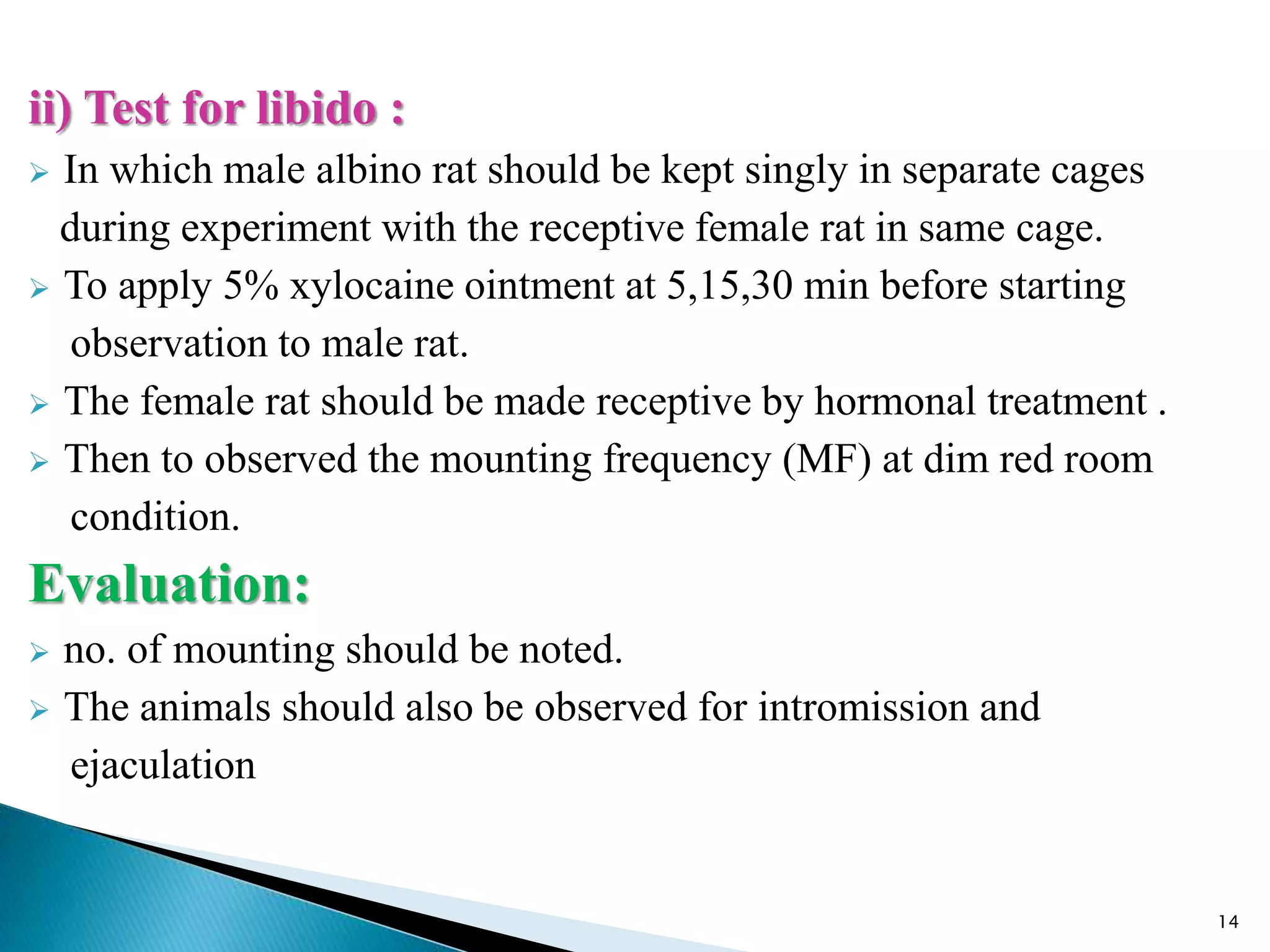 ii) Test for libido :
 In which male albino rat should be kept singly in separate cages
during experiment with the receptive female rat in same cage.
 To apply 5% xylocaine ointment at 5,15,30 min before starting
observation to male rat.
 The female rat should be made receptive by hormonal treatment .
 Then to observed the mounting frequency (MF) at dim red room
condition.
Evaluation:
 no. of mounting should be noted.
 The animals should also be observed for intromission and
ejaculation
14
 