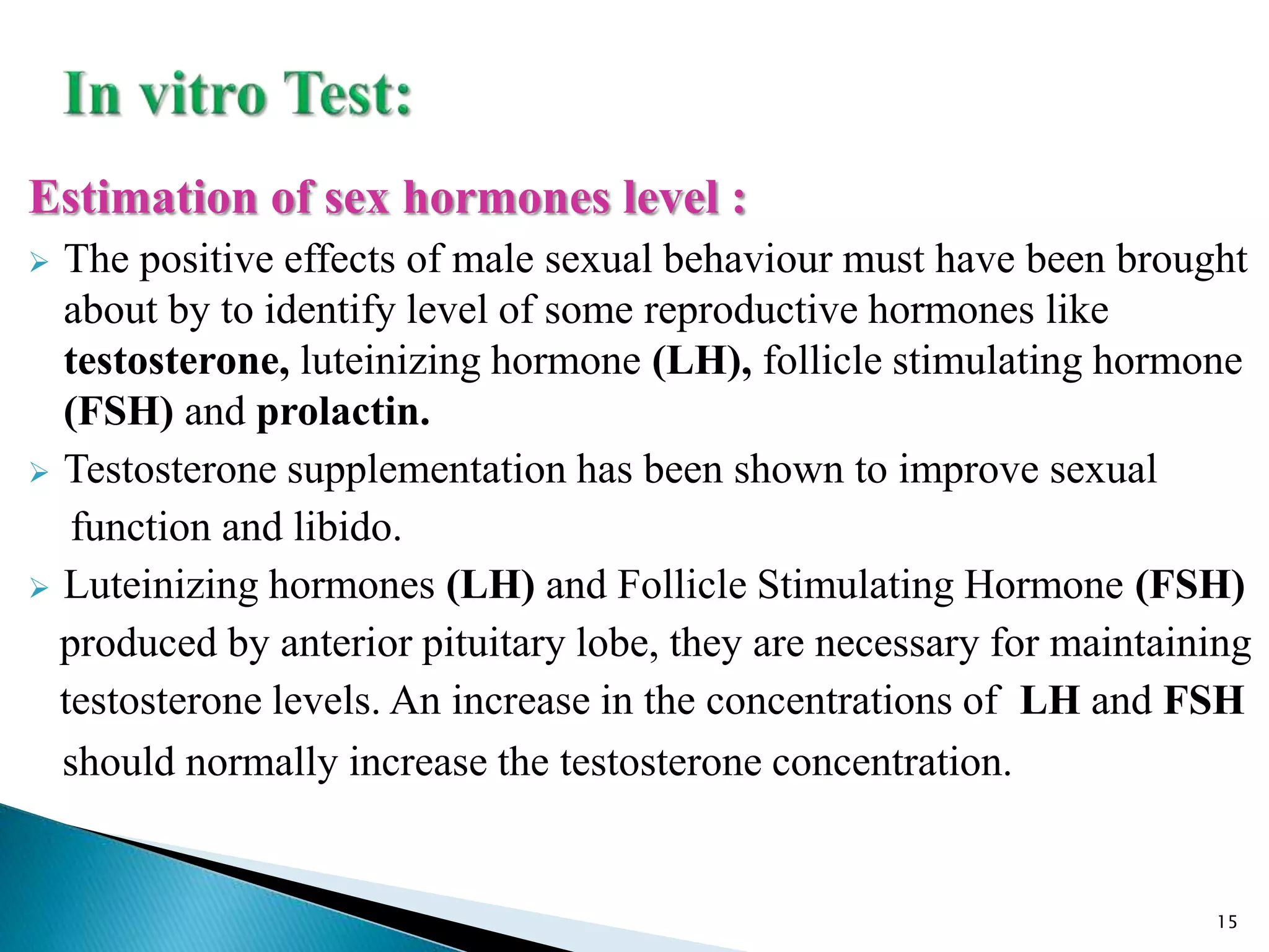 Estimation of sex hormones level :
 The positive effects of male sexual behaviour must have been brought
about by to identify level of some reproductive hormones like
testosterone, luteinizing hormone (LH), follicle stimulating hormone
(FSH) and prolactin.
 Testosterone supplementation has been shown to improve sexual
function and libido.
 Luteinizing hormones (LH) and Follicle Stimulating Hormone (FSH)
produced by anterior pituitary lobe, they are necessary for maintaining
testosterone levels. An increase in the concentrations of LH and FSH
should normally increase the testosterone concentration.
15
 