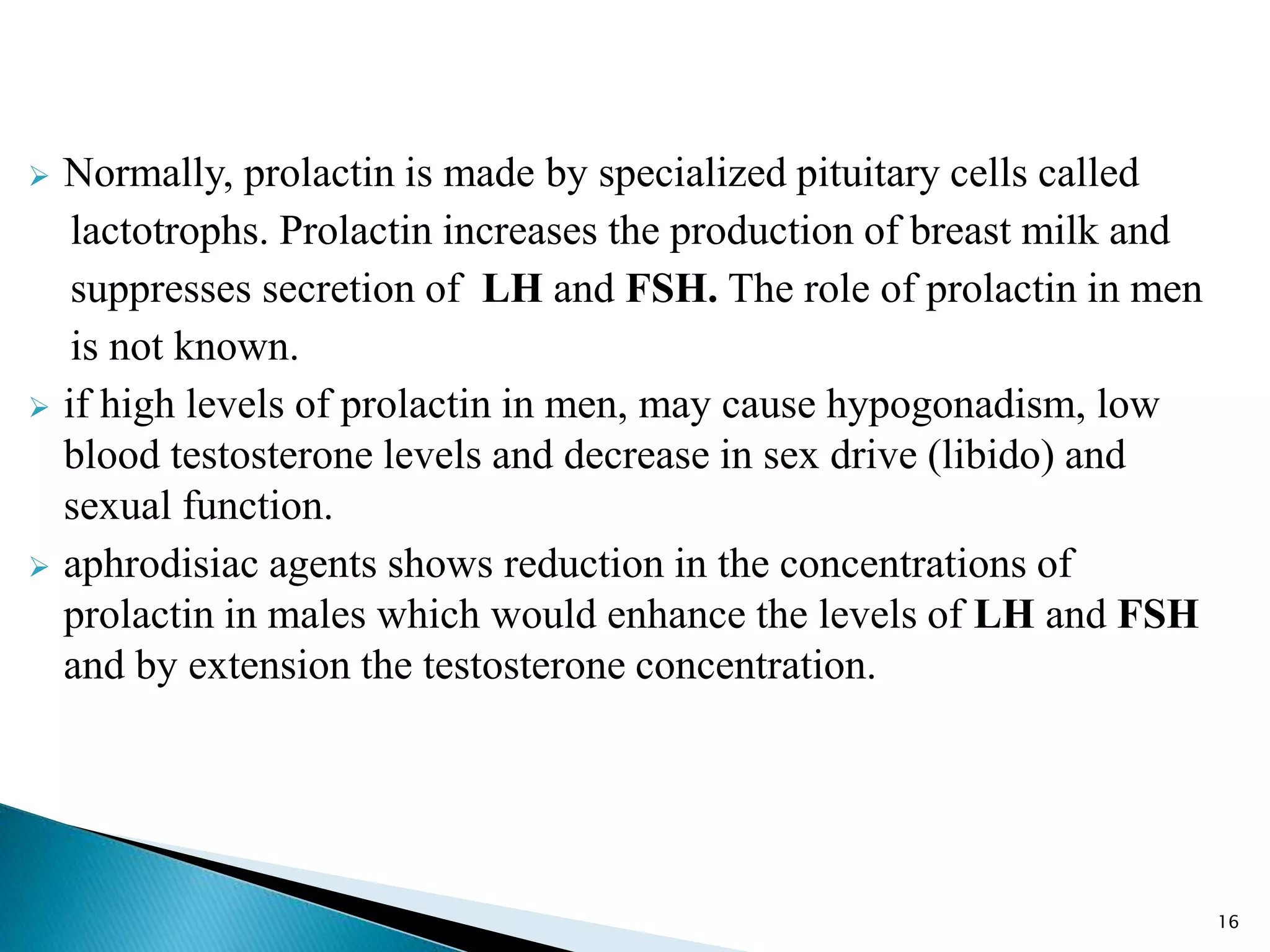  Normally, prolactin is made by specialized pituitary cells called
lactotrophs. Prolactin increases the production of breast milk and
suppresses secretion of LH and FSH. The role of prolactin in men
is not known.
 if high levels of prolactin in men, may cause hypogonadism, low
blood testosterone levels and decrease in sex drive (libido) and
sexual function.
 aphrodisiac agents shows reduction in the concentrations of
prolactin in males which would enhance the levels of LH and FSH
and by extension the testosterone concentration.
16
 