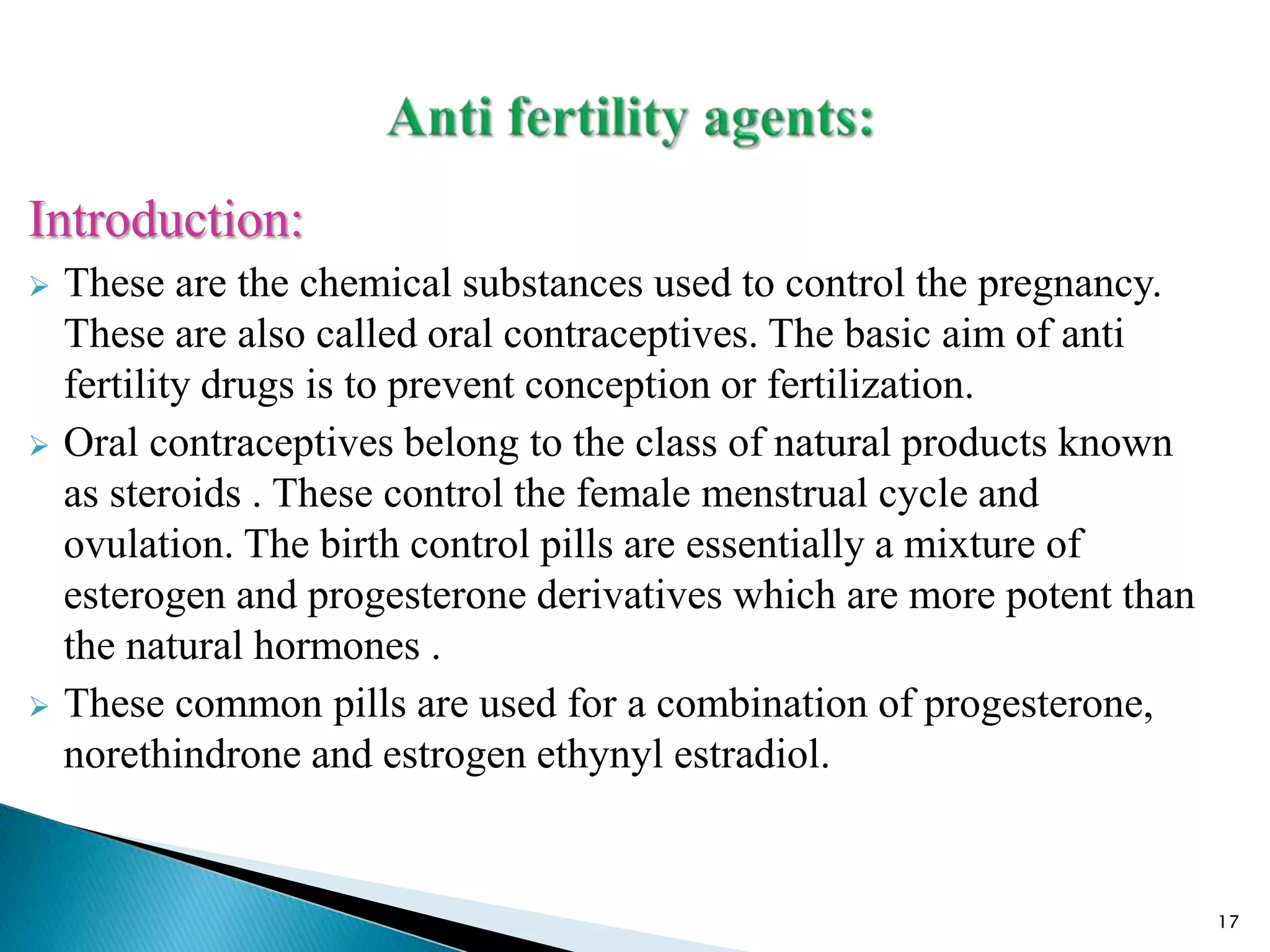 Introduction:
 These are the chemical substances used to control the pregnancy.
These are also called oral contraceptives. The basic aim of anti
fertility drugs is to prevent conception or fertilization.
 Oral contraceptives belong to the class of natural products known
as steroids . These control the female menstrual cycle and
ovulation. The birth control pills are essentially a mixture of
esterogen and progesterone derivatives which are more potent than
the natural hormones .
 These common pills are used for a combination of progesterone,
norethindrone and estrogen ethynyl estradiol.
17
 
