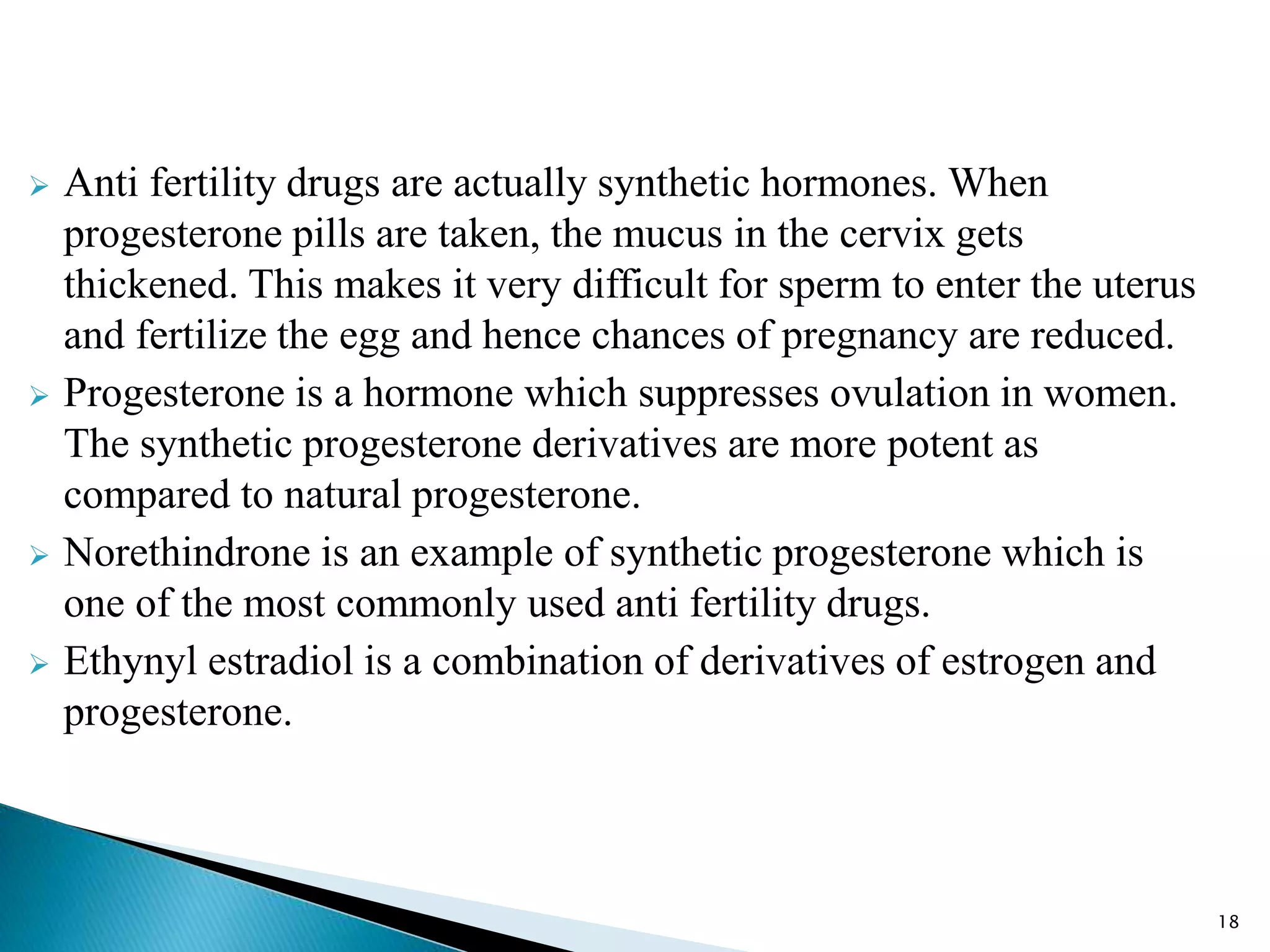  Anti fertility drugs are actually synthetic hormones. When
progesterone pills are taken, the mucus in the cervix gets
thickened. This makes it very difficult for sperm to enter the uterus
and fertilize the egg and hence chances of pregnancy are reduced.
 Progesterone is a hormone which suppresses ovulation in women.
The synthetic progesterone derivatives are more potent as
compared to natural progesterone.
 Norethindrone is an example of synthetic progesterone which is
one of the most commonly used anti fertility drugs.
 Ethynyl estradiol is a combination of derivatives of estrogen and
progesterone.
18
 