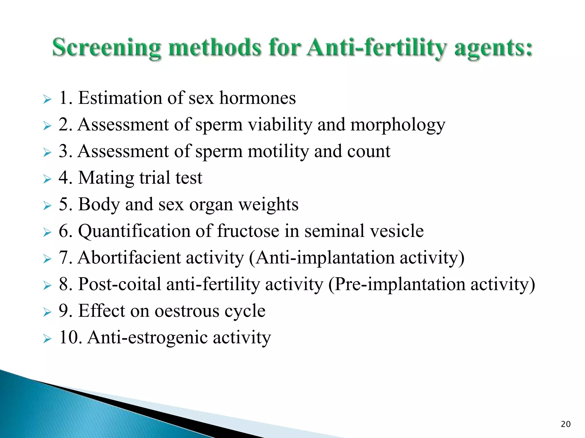  1. Estimation of sex hormones
 2. Assessment of sperm viability and morphology
 3. Assessment of sperm motility and count
 4. Mating trial test
 5. Body and sex organ weights
 6. Quantification of fructose in seminal vesicle
 7. Abortifacient activity (Anti-implantation activity)
 8. Post-coital anti-fertility activity (Pre-implantation activity)
 9. Effect on oestrous cycle
 10. Anti-estrogenic activity
20
 