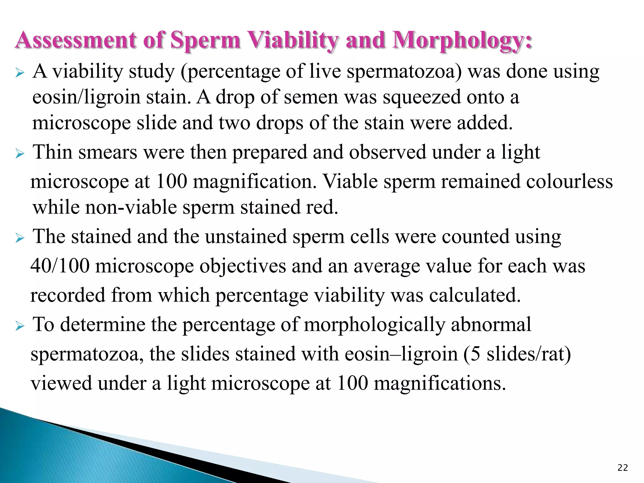 Assessment of Sperm Viability and Morphology:
 A viability study (percentage of live spermatozoa) was done using
eosin/ligroin stain. A drop of semen was squeezed onto a
microscope slide and two drops of the stain were added.
 Thin smears were then prepared and observed under a light
microscope at 100 magnification. Viable sperm remained colourless
while non-viable sperm stained red.
 The stained and the unstained sperm cells were counted using
40/100 microscope objectives and an average value for each was
recorded from which percentage viability was calculated.
 To determine the percentage of morphologically abnormal
spermatozoa, the slides stained with eosin–ligroin (5 slides/rat)
viewed under a light microscope at 100 magnifications.
22
 