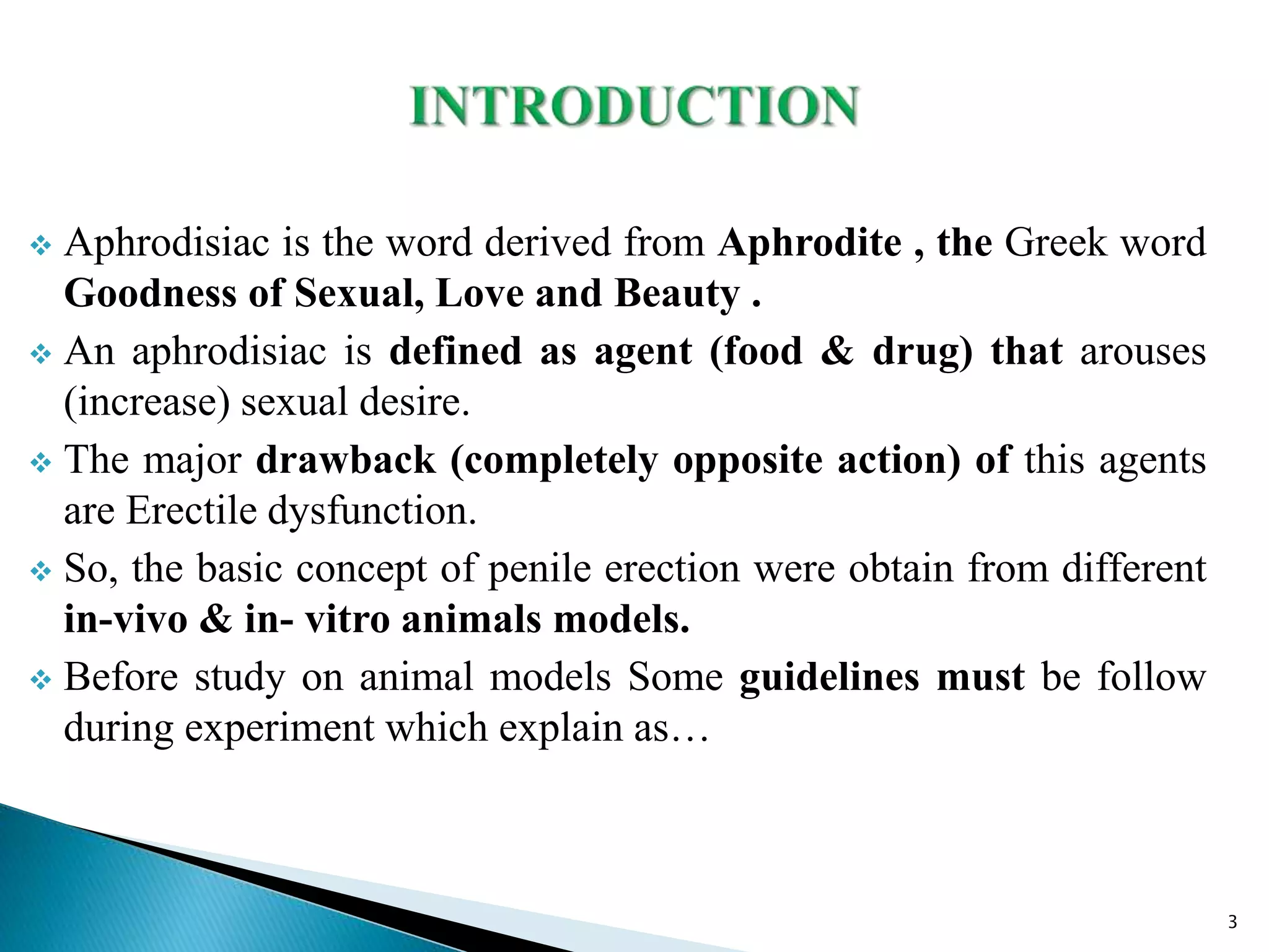  Aphrodisiac is the word derived from Aphrodite , the Greek word
Goodness of Sexual, Love and Beauty .
 An aphrodisiac is defined as agent (food & drug) that arouses
(increase) sexual desire.
 The major drawback (completely opposite action) of this agents
are Erectile dysfunction.
 So, the basic concept of penile erection were obtain from different
in-vivo & in- vitro animals models.
 Before study on animal models Some guidelines must be follow
during experiment which explain as…
3
 