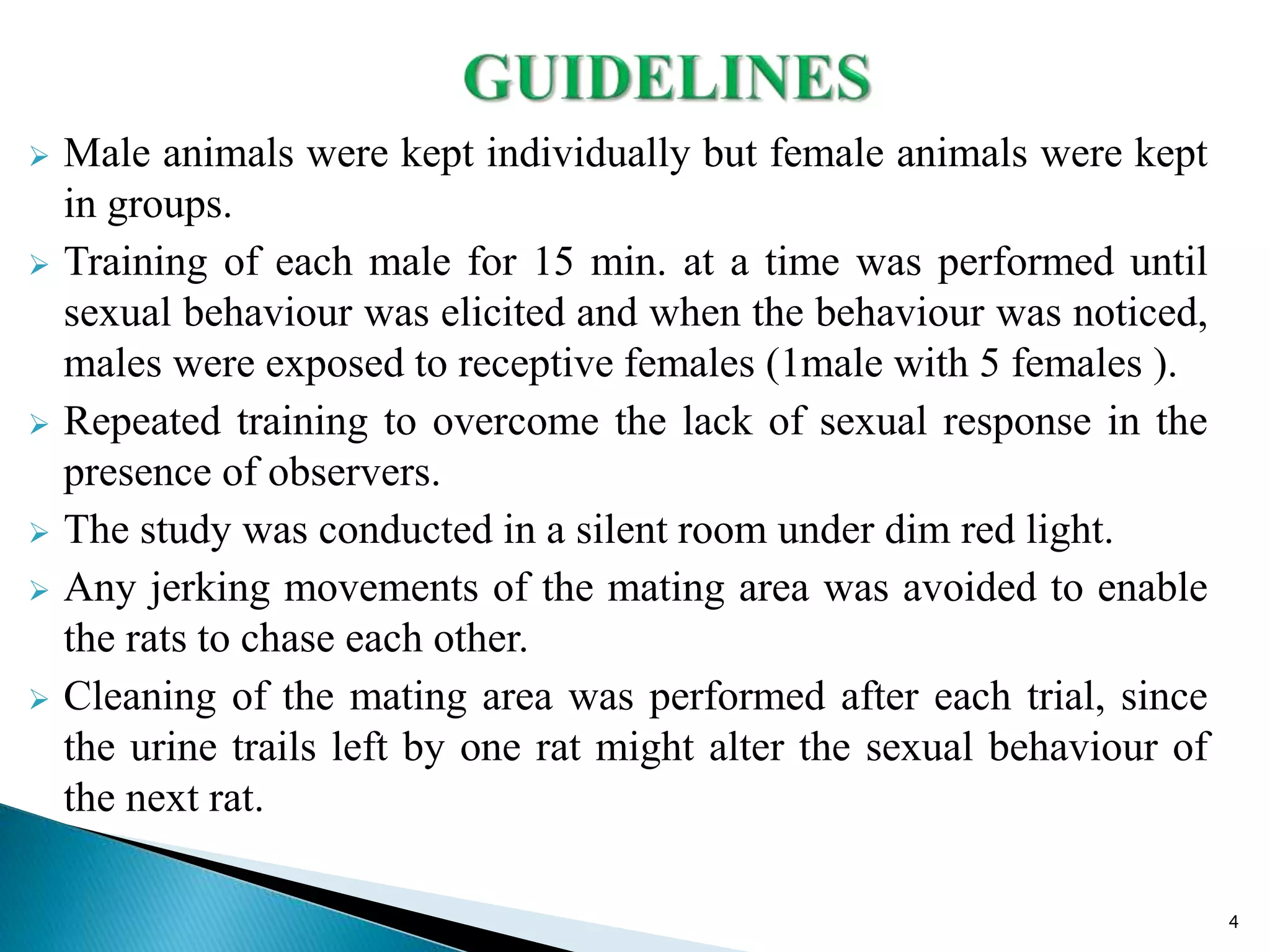 Male animals were kept individually but female animals were kept
in groups.
 Training of each male for 15 min. at a time was performed until
sexual behaviour was elicited and when the behaviour was noticed,
males were exposed to receptive females (1male with 5 females ).
 Repeated training to overcome the lack of sexual response in the
presence of observers.
 The study was conducted in a silent room under dim red light.
 Any jerking movements of the mating area was avoided to enable
the rats to chase each other.
 Cleaning of the mating area was performed after each trial, since
the urine trails left by one rat might alter the sexual behaviour of
the next rat.
4
 