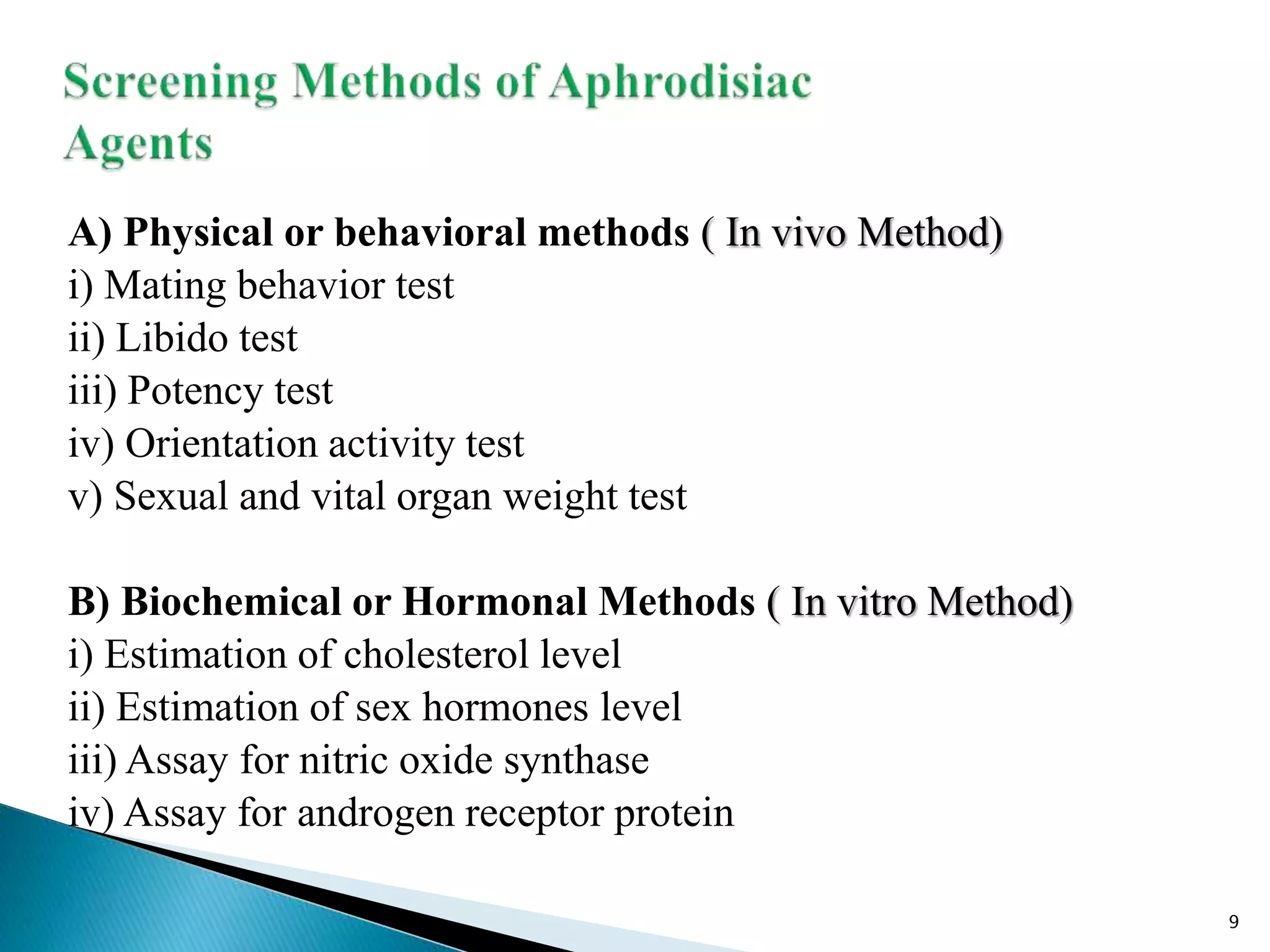 A) Physical or behavioral methods ( In vivo Method)
i) Mating behavior test
ii) Libido test
iii) Potency test
iv) Orientation activity test
v) Sexual and vital organ weight test
B) Biochemical or Hormonal Methods ( In vitro Method)
i) Estimation of cholesterol level
ii) Estimation of sex hormones level
iii) Assay for nitric oxide synthase
iv) Assay for androgen receptor protein
9
 