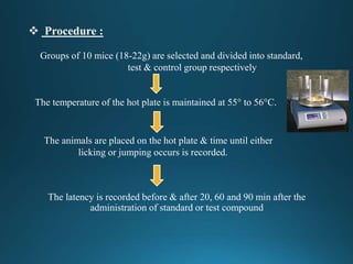  Procedure :
The latency is recorded before & after 20, 60 and 90 min after the
administration of standard or test compound
Groups of 10 mice (18-22g) are selected and divided into standard,
test & control group respectively
The temperature of the hot plate is maintained at 55° to 56°C.
The animals are placed on the hot plate & time until either
licking or jumping occurs is recorded.
 