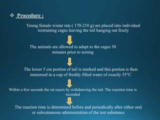 Young female wistar rats ( 170-210 g) are placed into individual
restraining cages leaving the tail hanging out freely
The animals are allowed to adapt to the cages 30
minutes prior to testing
The lower 5 cm portion of tail is marked and this portion is then
immersed in a cup of freshly filled water of exactly 55°C
Within a few seconds the rat reacts by withdrawing the tail. The reaction time is
recorded
The reaction time is determined before and periodically after either oral
or subcutaneous administration of the test substance
 