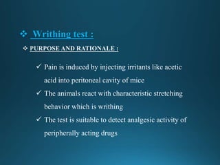  Writhing test :
 Pain is induced by injecting irritants like acetic
acid into peritoneal cavity of mice
 The animals react with characteristic stretching
behavior which is writhing
 The test is suitable to detect analgesic activity of
peripherally acting drugs
 