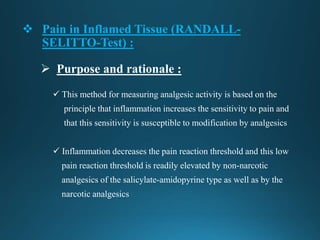  Pain in Inflamed Tissue (RANDALL-
SELITTO-Test) :
 This method for measuring analgesic activity is based on the
principle that inflammation increases the sensitivity to pain and
that this sensitivity is susceptible to modification by analgesics
 Inflammation decreases the pain reaction threshold and this low
pain reaction threshold is readily elevated by non-narcotic
analgesics of the salicylate-amidopyrine type as well as by the
narcotic analgesics
 Purpose and rationale :
 