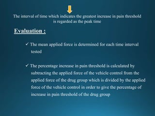  The mean applied force is determined for each time interval
tested
 The percentage increase in pain threshold is calculated by
subtracting the applied force of the vehicle control from the
applied force of the drug group which is divided by the applied
force of the vehicle control in order to give the percentage of
increase in pain threshold of the drug group
The interval of time which indicates the greatest increase in pain threshold
is regarded as the peak time
 