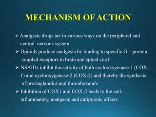 MECHANISM OF ACTION
 Analgesic drugs act in various ways on the peripheral and
central nervous system
 Opioids produce analgesia by binding to specific G – protein
coupled receptors in brain and spinal cord
 NSAIDs inhibit the activity of both cyclooxygenase-1 (COX-
1) and cyclooxygenase-2 (COX-2) and thereby the synthesis
of prostaglandins and thromboxane's
 Inhibition of COX1 and COX-2 leads to the anti-
inflammatory, analgesic and antipyretic effects
 