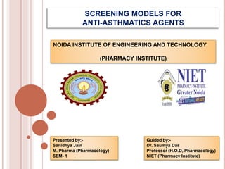 SCREENING MODELS FOR
ANTI-ASTHMATICS AGENTS
Guided by:-
Dr. Saumya Das
Professor (H.O.D, Pharmacology)
NIET (Pharmacy Institute)
Presented by:-
Sanidhya Jain
M. Pharma (Pharmacology)
SEM- 1
NOIDA INSTITUTE OF ENGINEERING AND TECHNOLOGY
(PHARMACY INSTITUTE)
 