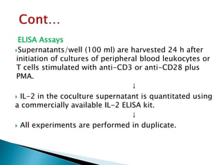 ELISA Assays
Supernatants/well (100 ml) are harvested 24 h after
initiation of cultures of peripheral blood leukocytes or
T cells stimulated with anti-CD3 or anti-CD28 plus
PMA.
↓
 IL-2 in the coculture supernatant is quantitated using
a commercially available IL-2 ELISA kit.
↓
 All experiments are performed in duplicate.
 