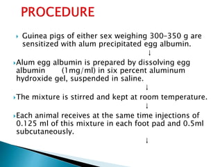  Guinea pigs of either sex weighing 300–350 g are
sensitized with alum precipitated egg albumin.
↓
Alum egg albumin is prepared by dissolving egg
albumin (1mg/ml) in six percent aluminum
hydroxide gel, suspended in saline.
↓
The mixture is stirred and kept at room temperature.
↓
Each animal receives at the same time injections of
0.125 ml of this mixture in each foot pad and 0.5ml
subcutaneously.
↓
 