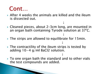  After 4 weeks the animals are killed and the ileum
is dissected out.
↓
 Cleaned pieces, about 2–3cm long, are mounted in
an organ bath containing Tyrode solution at 37°C.
↓
 The strips are allowed to equilibrate for 15min.
↓
 The contractility of the ileum strips is tested by
adding 10−4 g/ml BaCl2 solution.
↓
 To one organ bath the standard and to other vials
the test compounds are added.
 