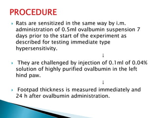  Rats are sensitized in the same way by i.m.
administration of 0.5ml ovalbumin suspension 7
days prior to the start of the experiment as
described for testing immediate type
hypersensitivity.
↓
 They are challenged by injection of 0.1ml of 0.04%
solution of highly purified ovalbumin in the left
hind paw.
↓
 Footpad thickness is measured immediately and
24 h after ovalbumin administration.
 
