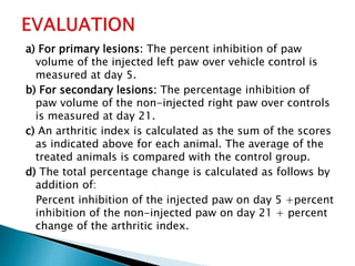 a) For primary lesions: The percent inhibition of paw
volume of the injected left paw over vehicle control is
measured at day 5.
b) For secondary lesions: The percentage inhibition of
paw volume of the non-injected right paw over controls
is measured at day 21.
c) An arthritic index is calculated as the sum of the scores
as indicated above for each animal. The average of the
treated animals is compared with the control group.
d) The total percentage change is calculated as follows by
addition of:
Percent inhibition of the injected paw on day 5 +percent
inhibition of the non-injected paw on day 21 + percent
change of the arthritic index.
 