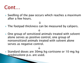  Swelling of the paw occurs which reaches a maximum
after a few hours.
↓
 The footpad thickness can be measured by calipers.
↓
 One group of sensitized animals treated with solvent
alone serves as positive control, one group of
nonsensitized animals treated with solvent alone
serves as negative control.
↓
 Standard doses are 30mg/kg cortisone or 10 mg/kg
prednisolone p.o. are used.
 