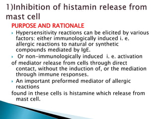 PURPOSE AND RATIONALE
 Hypersensitivity reactions can be elicited by various
factors: either immunologically induced i. e.
allergic reactions to natural or synthetic
compounds mediated by IgE.
 Or non-immunologically induced i. e. activation
of mediator release from cells through direct
contact, without the induction of, or the mediation
through immune responses.
 An important preformed mediator of allergic
reactions
found in these cells is histamine which release from
mast cell.
 