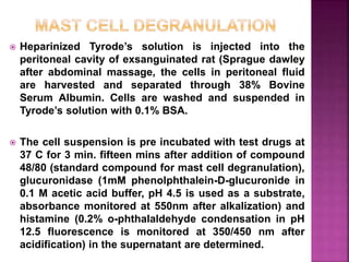 Heparinized Tyrode’s solution is injected into the
peritoneal cavity of exsanguinated rat (Sprague dawley
after abdominal massage, the cells in peritoneal fluid
are harvested and separated through 38% Bovine
Serum Albumin. Cells are washed and suspended in
Tyrode’s solution with 0.1% BSA.
 The cell suspension is pre incubated with test drugs at
37 C for 3 min. fifteen mins after addition of compound
48/80 (standard compound for mast cell degranulation),
glucuronidase (1mM phenolphthalein-D-glucuronide in
0.1 M acetic acid buffer, pH 4.5 is used as a substrate,
absorbance monitored at 550nm after alkalization) and
histamine (0.2% o-phthalaldehyde condensation in pH
12.5 fluorescence is monitored at 350/450 nm after
acidification) in the supernatant are determined.
 