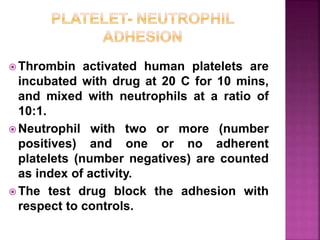  Thrombin activated human platelets are
incubated with drug at 20 C for 10 mins,
and mixed with neutrophils at a ratio of
10:1.
 Neutrophil with two or more (number
positives) and one or no adherent
platelets (number negatives) are counted
as index of activity.
 The test drug block the adhesion with
respect to controls.
 